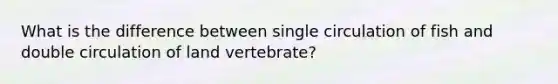 What is the difference between single circulation of fish and double circulation of land vertebrate?