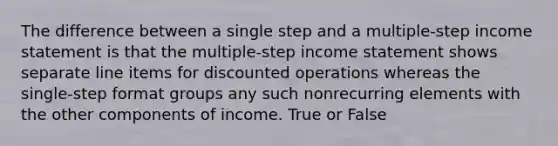 The difference between a single step and a multiple-step income statement is that the multiple-step income statement shows separate line items for discounted operations whereas the single-step format groups any such nonrecurring elements with the other components of income. True or False