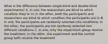 What is the difference between single-blind and double-blind experiments? A. In one, the researchers are blind to which condition they're in; in the other, both the participants and researchers are blind to which condition the participants are in B. In one, the participants are randomly selected into conditions; in the other, the participants are not randomly selected into different conditions C. In one, only the experiment group receive the treatment; in the other, the experiment and the control group both receive the treatment