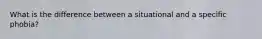 What is the difference between a situational and a specific phobia?