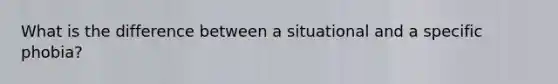 What is the difference between a situational and a specific phobia?