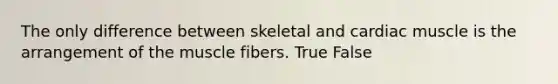 The only difference between skeletal and cardiac muscle is the arrangement of the muscle fibers. True False