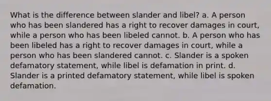 What is the difference between slander and libel? a. A person who has been slandered has a right to recover damages in court, while a person who has been libeled cannot. b. A person who has been libeled has a right to recover damages in court, while a person who has been slandered cannot. c. Slander is a spoken defamatory statement, while libel is defamation in print. d. Slander is a printed defamatory statement, while libel is spoken defamation.