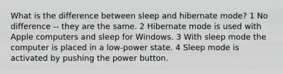 What is the difference between sleep and hibernate mode? 1 No difference -- they are the same. 2 Hibernate mode is used with Apple computers and sleep for Windows. 3 With sleep mode the computer is placed in a low-power state. 4 Sleep mode is activated by pushing the power button.