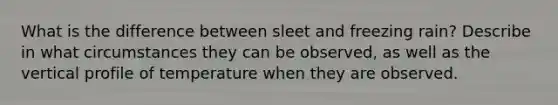 What is the difference between sleet and freezing rain? Describe in what circumstances they can be observed, as well as the vertical profile of temperature when they are observed.