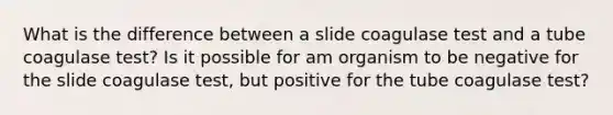 What is the difference between a slide coagulase test and a tube coagulase test? Is it possible for am organism to be negative for the slide coagulase test, but positive for the tube coagulase test?