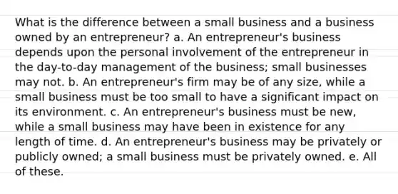 What is the difference between a small business and a business owned by an entrepreneur? a. An entrepreneur's business depends upon the personal involvement of the entrepreneur in the day-to-day management of the business; small businesses may not. b. An entrepreneur's firm may be of any size, while a small business must be too small to have a significant impact on its environment. c. An entrepreneur's business must be new, while a small business may have been in existence for any length of time. d. An entrepreneur's business may be privately or publicly owned; a small business must be privately owned. e. All of these.