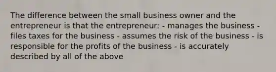 The difference between the small business owner and the entrepreneur is that the entrepreneur: - manages the business - files taxes for the business - assumes the risk of the business - is responsible for the profits of the business - is accurately described by all of the above