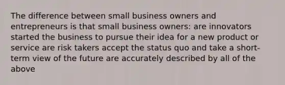 The difference between small business owners and entrepreneurs is that small business owners: are innovators started the business to pursue their idea for a new product or service are risk takers accept the status quo and take a short-term view of the future are accurately described by all of the above