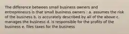 The difference between small business owners and entrepreneurs is that small business owners : a. assumes the risk of the business b. is accurately described by all of the above c. manages the business d. is responsible for the profits of the business e. files taxes for the business