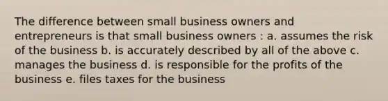 The difference between small business owners and entrepreneurs is that small business owners : a. assumes the risk of the business b. is accurately described by all of the above c. manages the business d. is responsible for the profits of the business e. files taxes for the business