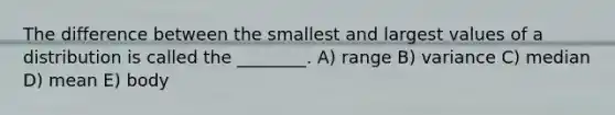 The difference between the smallest and largest values of a distribution is called the ________. A) range B) variance C) median D) mean E) body