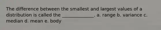 The difference between the smallest and largest values of a distribution is called the ______________. a. range b. variance c. median d. mean e. body