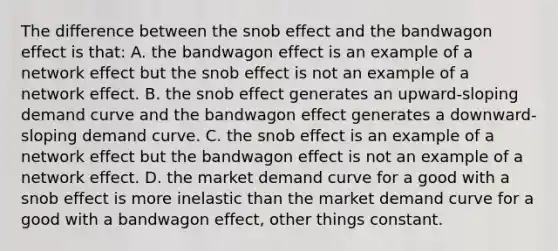 The difference between the snob effect and the bandwagon effect is that: A. the bandwagon effect is an example of a network effect but the snob effect is not an example of a network effect. B. the snob effect generates an upward-sloping demand curve and the bandwagon effect generates a downward-sloping demand curve. C. the snob effect is an example of a network effect but the bandwagon effect is not an example of a network effect. D. the market demand curve for a good with a snob effect is more inelastic than the market demand curve for a good with a bandwagon effect, other things constant.