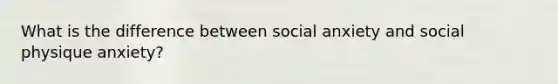 What is the difference between social anxiety and social physique anxiety?