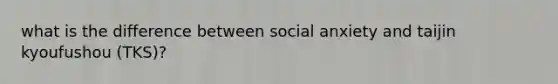 what is the difference between social anxiety and taijin kyoufushou (TKS)?