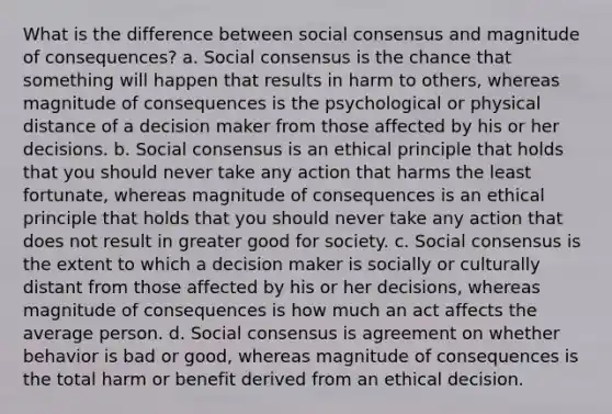 What is the difference between social consensus and magnitude of consequences? a. Social consensus is the chance that something will happen that results in harm to others, whereas magnitude of consequences is the psychological or physical distance of a decision maker from those affected by his or her decisions. b. Social consensus is an ethical principle that holds that you should never take any action that harms the least fortunate, whereas magnitude of consequences is an ethical principle that holds that you should never take any action that does not result in greater good for society. c. Social consensus is the extent to which a decision maker is socially or culturally distant from those affected by his or her decisions, whereas magnitude of consequences is how much an act affects the average person. d. Social consensus is agreement on whether behavior is bad or good, whereas magnitude of consequences is the total harm or benefit derived from an ethical decision.