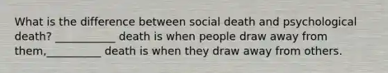 What is the difference between social death and psychological death? ___________ death is when people draw away from them,__________ death is when they draw away from others.