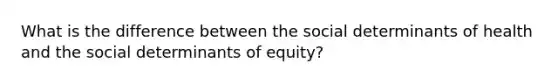 What is the difference between the social determinants of health and the social determinants of equity?