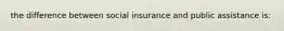 the difference between social insurance and public assistance is: