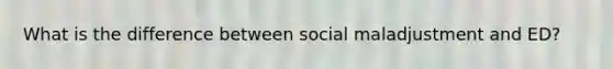 What is the difference between social maladjustment and ED?