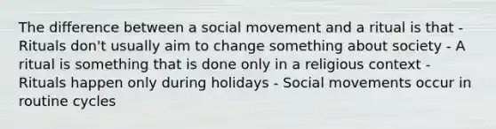 The difference between a social movement and a ritual is that - Rituals don't usually aim to change something about society - A ritual is something that is done only in a religious context - Rituals happen only during holidays - Social movements occur in routine cycles