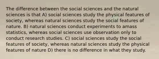 The difference between the social sciences and the natural sciences is that A) social sciences study the physical features of society, whereas natural sciences study the social features of nature. B) natural sciences conduct experiments to amass statistics, whereas social sciences use observation only to conduct research studies. C) social sciences study the social features of society, whereas natural sciences study the physical features of nature D) there is no difference in what they study.