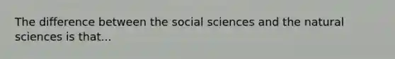 The difference between the social sciences and the natural sciences is that...