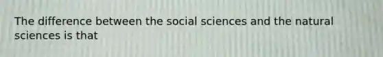 The difference between the social sciences and the natural sciences is that