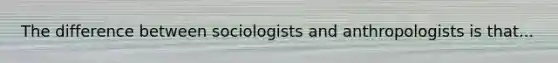 The difference between sociologists and anthropologists is that...