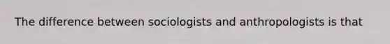 The difference between sociologists and anthropologists is that