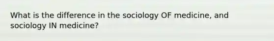 What is the difference in the sociology OF medicine, and sociology IN medicine?