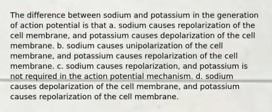 The difference between sodium and potassium in the generation of action potential is that a. sodium causes repolarization of the cell membrane, and potassium causes depolarization of the cell membrane. b. sodium causes unipolarization of the cell membrane, and potassium causes repolarization of the cell membrane. c. sodium causes repolarization, and potassium is not required in the action potential mechanism. d. sodium causes depolarization of the cell membrane, and potassium causes repolarization of the cell membrane.