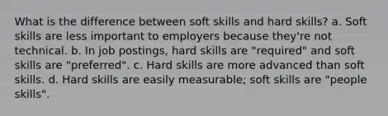 What is the difference between soft skills and hard skills? a. Soft skills are less important to employers because they're not technical. b. In job postings, hard skills are "required" and soft skills are "preferred". c. Hard skills are more advanced than soft skills. d. Hard skills are easily measurable; soft skills are "people skills".