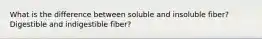 What is the difference between soluble and insoluble fiber? Digestible and indigestible fiber?