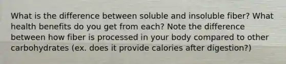 What is the difference between soluble and insoluble fiber? What health benefits do you get from each? Note the difference between how fiber is processed in your body compared to other carbohydrates (ex. does it provide calories after digestion?)