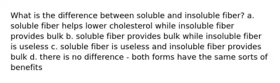 What is the difference between soluble and insoluble fiber? a. soluble fiber helps lower cholesterol while insoluble fiber provides bulk b. soluble fiber provides bulk while insoluble fiber is useless c. soluble fiber is useless and insoluble fiber provides bulk d. there is no difference - both forms have the same sorts of benefits