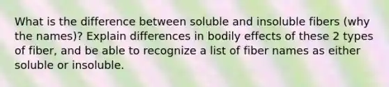 What is the difference between soluble and insoluble fibers (why the names)? Explain differences in bodily effects of these 2 types of fiber, and be able to recognize a list of fiber names as either soluble or insoluble.