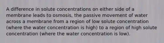 A difference in solute concentrations on either side of a membrane leads to osmosis, the passive movement of water across a membrane from a region of low solute concentration (where the water concentration is high) to a region of high solute concentration (where the water concentration is low).