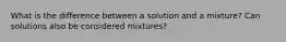 What is the difference between a solution and a mixture? Can solutions also be considered mixtures?