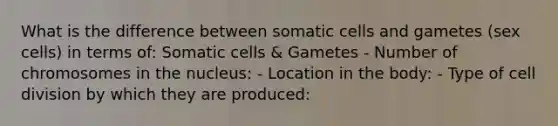 What is the difference between somatic cells and gametes (sex cells) in terms of: Somatic cells & Gametes - Number of chromosomes in the nucleus: - Location in the body: - Type of <a href='https://www.questionai.com/knowledge/kjHVAH8Me4-cell-division' class='anchor-knowledge'>cell division</a> by which they are produced: