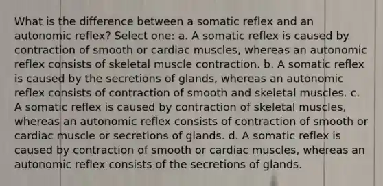 What is the difference between a somatic reflex and an autonomic reflex? Select one: a. A somatic reflex is caused by contraction of smooth or cardiac muscles, whereas an autonomic reflex consists of skeletal muscle contraction. b. A somatic reflex is caused by the secretions of glands, whereas an autonomic reflex consists of contraction of smooth and skeletal muscles. c. A somatic reflex is caused by contraction of skeletal muscles, whereas an autonomic reflex consists of contraction of smooth or cardiac muscle or secretions of glands. d. A somatic reflex is caused by contraction of smooth or cardiac muscles, whereas an autonomic reflex consists of the secretions of glands.