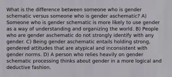 What is the difference between someone who is gender schematic versus someone who is gender aschematic? A) Someone who is gender schematic is more likely to use gender as a way of understanding and organizing the world. B) People who are gender aschematic do not strongly identify with any gender. C) Being gender aschematic entails holding strong, gendered attitudes that are atypical and inconsistent with gender norms. D) A person who relies heavily on gender schematic processing thinks about gender in a more logical and deductive fashion.