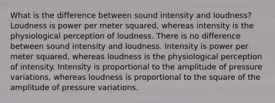 What is the difference between sound intensity and loudness? Loudness is power per meter squared, whereas intensity is the physiological perception of loudness. There is no difference between sound intensity and loudness. Intensity is power per meter squared, whereas loudness is the physiological perception of intensity. Intensity is proportional to the amplitude of pressure variations, whereas loudness is proportional to the square of the amplitude of pressure variations.