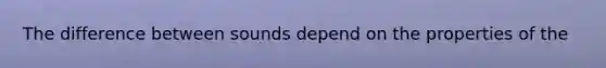 The difference between sounds depend on the properties of the