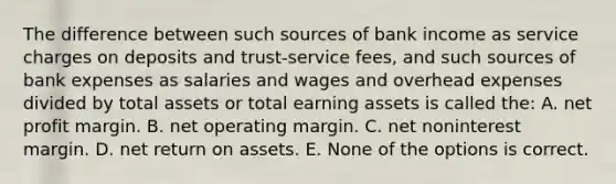 The difference between such sources of bank income as service charges on deposits and trust-service fees, and such sources of bank expenses as salaries and wages and overhead expenses divided by total assets or total earning assets is called the: A. net profit margin. B. net operating margin. C. net noninterest margin. D. net return on assets. E. None of the options is correct.