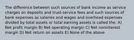 The difference between such sources of bank income as service charges on deposits and trust-service fees and such sources of bank expenses as salaries and wages and overhead expenses divided by total assets or total earning assets is called the: A) Net profit margin B) Net operating margin C) Net noninterest margin D) Net return on assets E) None of the above