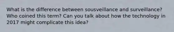 What is the difference between sousveillance and surveillance? Who coined this term? Can you talk about how the technology in 2017 might complicate this idea?