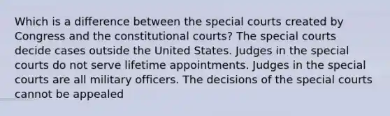 Which is a difference between the special courts created by Congress and the constitutional courts? The special courts decide cases outside the United States. Judges in the special courts do not serve lifetime appointments. Judges in the special courts are all military officers. The decisions of the special courts cannot be appealed