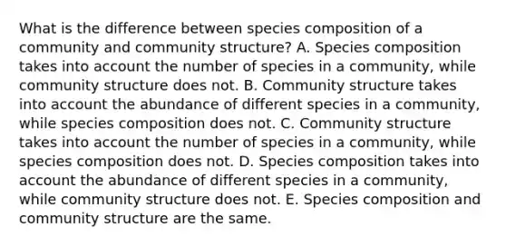 What is the difference between species composition of a community and community structure? A. Species composition takes into account the number of species in a community, while community structure does not. B. Community structure takes into account the abundance of different species in a community, while species composition does not. C. Community structure takes into account the number of species in a community, while species composition does not. D. Species composition takes into account the abundance of different species in a community, while community structure does not. E. Species composition and community structure are the same.